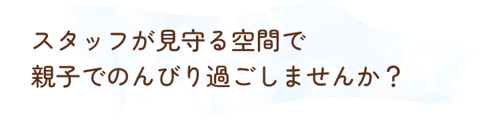 スタッフが見守る空間で親子でのんびり過ごしませんか？